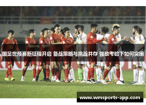 国足世预赛新征程开启 备战策略与挑战并存 强敌考验下如何突围